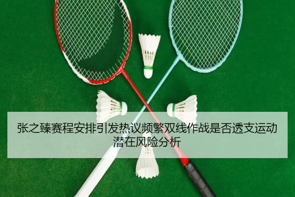 张之臻赛程安排引发热议频繁双线作战是否透支运动潜在风险分析